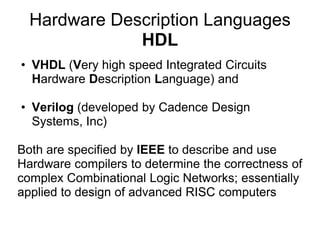 Hardware Description Languages
              HDL
• VHDL (Very high speed Integrated Circuits
  Hardware Description Language) and

• Verilog (developed by Cadence Design
  Systems, Inc)

Both are specified by IEEE to describe and use
Hardware compilers to determine the correctness of
complex Combinational Logic Networks; essentially
applied to design of advanced RISC computers
 