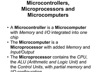 Microcontrollers,
       Microprocessors and
         Microcomputers

• A Microcontroller is a Microcomputer
  with Memory and I/O integrated into one
  chip
• The Microcomputer is a
  Microprocessor with added Memory and
  Input/Output
• The Microprocessor contains the CPU,
  the ALU (Arithmetic and Logic Unit) and
  the Control Units, with partial memory and
 
