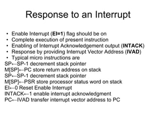 Response to an Interrupt
 • Enable Interrupt (EI=1) flag should be on
 • Complete execution of present instruction
 • Enabling of Interrupt Acknowledgement output (INTACK)
 • Response by providing Interrupt Vector Address (IVAD)
 • Typical micro instructions are
SP←SP-1 decrement stack pointer
M[SP]←PC store return address on stack
SP←SP-1 decrement stack pointer
M[SP]←PSR store processor status word on stack
EI←0 Reset Enable Interrupt
INTACK←1 enable interrupt acknowledgment
PC←IVAD transfer interrupt vector address to PC
 