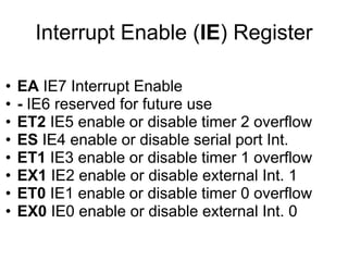 Interrupt Enable (IE) Register

•   EA IE7 Interrupt Enable
•   - IE6 reserved for future use
•   ET2 IE5 enable or disable timer 2 overflow
•   ES IE4 enable or disable serial port Int.
•   ET1 IE3 enable or disable timer 1 overflow
•   EX1 IE2 enable or disable external Int. 1
•   ET0 IE1 enable or disable timer 0 overflow
•   EX0 IE0 enable or disable external Int. 0
 