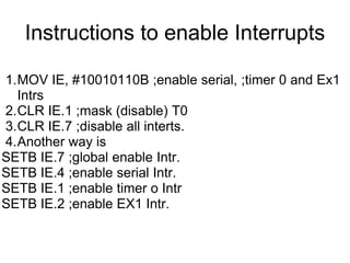 Instructions to enable Interrupts

1.MOV IE, #10010110B ;enable serial, ;timer 0 and Ex1
  Intrs
2.CLR IE.1 ;mask (disable) T0
3.CLR IE.7 ;disable all interts.
4.Another way is
SETB IE.7 ;global enable Intr.
SETB IE.4 ;enable serial Intr.
SETB IE.1 ;enable timer o Intr
SETB IE.2 ;enable EX1 Intr.
 