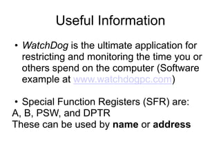 Useful Information
• WatchDog is the ultimate application for
  restricting and monitoring the time you or
  others spend on the computer (Software
  example at www.watchdogpc.com)

• Special Function Registers (SFR) are:
A, B, PSW, and DPTR
These can be used by name or address
 