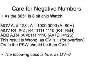 Care for Negative Numbers
• As the 8051 is 8 bit chip Watch

MOV A, #-128 ; A = 1000 0000 (A=80H)
MOV R4, #-2 ; R4=1111 1110 (R4=FEH)
ADD A,R4 ;A =0111 1110 (A=7EH=126)
This result is Wrong, as OV is 1 (for overflow)
OV in the PSW should be then OV=1

• The following case is true, as OV=0
 