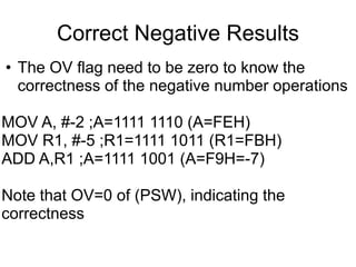 Correct Negative Results
• The OV flag need to be zero to know the
  correctness of the negative number operations

MOV A, #-2 ;A=1111 1110 (A=FEH)
MOV R1, #-5 ;R1=1111 1011 (R1=FBH)
ADD A,R1 ;A=1111 1001 (A=F9H=-7)

Note that OV=0 of (PSW), indicating the
correctness
 