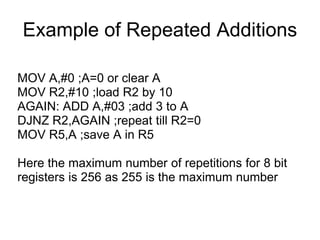 Example of Repeated Additions

MOV A,#0 ;A=0 or clear A
MOV R2,#10 ;load R2 by 10
AGAIN: ADD A,#03 ;add 3 to A
DJNZ R2,AGAIN ;repeat till R2=0
MOV R5,A ;save A in R5

Here the maximum number of repetitions for 8 bit
registers is 256 as 255 is the maximum number
 