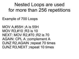 Nested Loops are used
   for more than 256 repetitions
Example of 700 Loops

MOV A,#55H ;A is 55H
MOV R3,#10 ;R3 is 10
NEXT: MOV R2,#70 ;R2 is 70
AGAIN: CPL A ;complement A
DJNZ R2,AGAIN ;repeat 70 times
DJNZ R3,NEXT ;repeat 10 times
 