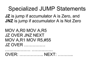 Specialized JUMP Statements
JZ is jump if accumulator A is Zero, and
JNZ is jump if accumulator A is Not Zero

MOV A,R0 MOV A,R5
JZ OVER JNZ NEXT
MOV A,R1 MOV R5,#55
JZ OVER ……………
……………… ……………
OVER: …………….. NEXT: ………..
 