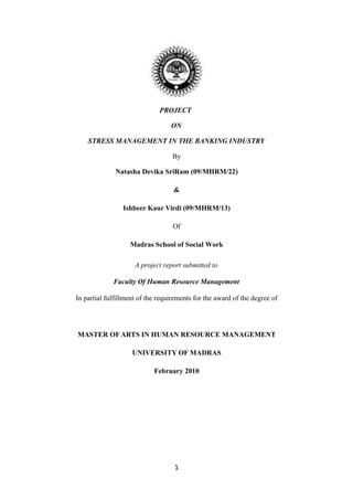 PROJECT

                                  ON

    STRESS MANAGEMENT IN THE BANKING INDUSTRY

                                   By

              Natasha Devika SriRam (09/MHRM/22)

                                   &

                 Ishbeer Kaur Virdi (09/MHRM/13)

                                   Of

                   Madras School of Social Work

                     A project report submitted to

             Faculty Of Human Resource Management

In partial fulfillment of the requirements for the award of the degree of




MASTER OF ARTS IN HUMAN RESOURCE MANAGEMENT

                    UNIVERSITY OF MADRAS

                            February 2010




                                   1
 