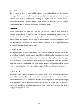 EUSTRESS
This is a positive form of stress, which prepares your mind and body for the imminent
challenges that it has perceived. Eustress is a natural physical reaction by your body which
increases blood flow to your muscles, resulting in a higher heart rate. Athletes before a
competition or perhaps a manager before a major presentation would do well with Eustress,
allowing them to derive the inspiration and strength that is needed.

DISTRESS
We are familiar with this word, and know that it is a negative form of stress. This occurs
when the mind and body is unable to cope with changes, and usually occurs when there are
deviations from the norm. They can be categorized into acute stress and chronic stress. Acute
stress is intense, but does not last for long. On the other hand, chronic stress persists over a
long period of time. Trigger events for distress can be a change in job scope or routine that
the person is unable to handle or cope with.

HYPER STRESS
This is another form of negative stress that occurs when the individual is unable to cope with
the workload. Examples include highly stressful jobs, which require longer working hours
than the individual can handle. If you suspect that you are suffering from hyper stress, you
are likely to have sudden emotional breakdowns over insignificant issues, the proverbial
straws that broke the camel’s back. It is important for you to recognize that your body needs a
break, or you may end up with severe and chronic physical and psychological reactions.


HYPO STRESS
Lastly, hypo stress occurs when a person has nothing to do with his time and feels constantly
bored and unmotivated. This is due to an insufficient amount of stress; hence some stress is
inevitable and helpful to us. Companies should avoid having workers who experience hypo
stress as this will cause productivity and mindfulness to fall. If the job scope is boring and
repetitive, it would be a good idea to implement some form of job rotation so that there is
always something new to learn.




                                               15
 