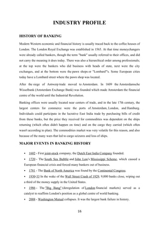 INDUSTRY PROFILE

HISTORY OF BANKING

Modern Western economic and financial history is usually traced back to the coffee houses of
London. The London Royal Exchange was established in 1565. At that time moneychangers
were already called bankers, though the term "bank" usually referred to their offices, and did
not carry the meaning it does today. There was also a hierarchical order among professionals;
at the top were the bankers who did business with heads of state, next were the city
exchanges, and at the bottom were the pawn shops or "Lombard"'s. Some European cities
today have a Lombard street where the pawn shop was located.

After the siege of Antwerp trade moved to Amsterdam. In 1609 the Amsterdamsche
Wisselbank (Amsterdam Exchange Bank) was founded which made Amsterdam the financial
centre of the world until the Industrial Revolution.

Banking offices were usually located near centers of trade, and in the late 17th century, the
largest centers for commerce were the ports of Amsterdam, London, and Hamburg.
Individuals could participate in the lucrative East India trade by purchasing bills of credit
from these banks, but the price they received for commodities was dependent on the ships
returning (which often didn't happen on time) and on the cargo they carried (which often
wasn't according to plan). The commodities market was very volatile for this reason, and also
because of the many wars that led to cargo seizures and loss of ships.

MAJOR EVENTS IN BANKING HISTORY

      1602 - First joint-stock company, the Dutch East India Company founded.
      1720 - The South Sea Bubble and John Law's Mississippi Scheme, which caused a
   European financial crisis and forced many bankers out of business.
      1781 - The Bank of North America was found by the Continental Congress.
      1930-33 In the wake of the Wall Street Crash of 1929, 9,000 banks close, wiping out
   a third of the money supply in the United States.
      1986 - The "Big Bang" (deregulation of London financial markets) served as a
   catalyst to reaffirm London's position as a global centre of world banking.
      2008 - Washington Mutual collapses. It was the largest bank failure in history.


                                              16
 