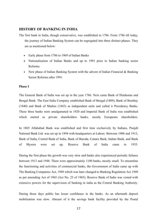 HISTORY OF BANKING IN INDIA
The first bank in India, though conservative, was established in 1786. From 1786 till today,
     the journey of Indian Banking System can be segregated into three distinct phases. They
     are as mentioned below:

     •    Early phase from 1786 to 1969 of Indian Banks
     •    Nationalisation of Indian Banks and up to 1991 prior to Indian banking sector
          Reforms.
     •    New phase of Indian Banking System with the advent of Indian Financial & Banking
          Sector Reforms after 1991.

Phase I

The General Bank of India was set up in the year 1786. Next came Bank of Hindustan and
Bengal Bank. The East India Company established Bank of Bengal (1809), Bank of Bombay
(1840) and Bank of Madras (1843) as independent units and called it Presidency Banks.
These three banks were amalgamated in 1920 and Imperial Bank of India was established
which      started    as    private    shareholders    banks,   mostly     Europeans    shareholders.


In 1865 Allahabad Bank was established and first time exclusively by Indians, Punjab
National Bank Ltd. was set up in 1894 with headquarters at Lahore. Between 1906 and 1913,
Bank of India, Central Bank of India, Bank of Baroda, Canara Bank, Indian Bank, and Bank
of       Mysore      were     set     up.   Reserve     Bank     of      India   came    in    1935.


During the first phase the growth was very slow and banks also experienced periodic failures
between 1913 and 1948. There were approximately 1100 banks, mostly small. To streamline
the functioning and activities of commercial banks, the Government of India came up with
The Banking Companies Act, 1949 which was later changed to Banking Regulation Act 1949
as per amending Act of 1965 (Act No. 23 of 1965). Reserve Bank of India was vested with
extensive powers for the supervision of banking in india as the Central Banking Authority.


During those days public has lesser confidence in the banks. As an aftermath deposit
mobilisation was slow. Abreast of it the savings bank facility provided by the Postal

                                                  17
 
