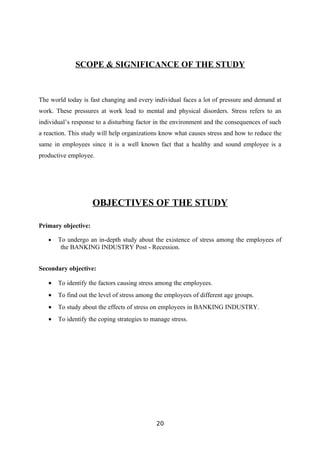 SCOPE & SIGNIFICANCE OF THE STUDY



The world today is fast changing and every individual faces a lot of pressure and demand at
work. These pressures at work lead to mental and physical disorders. Stress refers to an
individual’s response to a disturbing factor in the environment and the consequences of such
a reaction. This study will help organizations know what causes stress and how to reduce the
same in employees since it is a well known fact that a healthy and sound employee is a
productive employee.




                     OBJECTIVES OF THE STUDY

Primary objective:

   •   To undergo an in-depth study about the existence of stress among the employees of
        the BANKING INDUSTRY Post - Recession.


Secondary objective:

   •   To identify the factors causing stress among the employees.
   •   To find out the level of stress among the employees of different age groups.
   •   To study about the effects of stress on employees in BANKING INDUSTRY.
   •   To identify the coping strategies to manage stress.




                                             20
 
