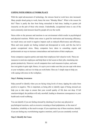 COPING WITH STRESS AT WORK PLACE

With the rapid advancement of technology, the stresses faced at work have also increased.
Many people dread going to work, hence the term “Monday Blues”. What is the reason for
this? There is partly the fear from being retrenched in bad times, leading to greater job
insecurity on the part of those who remain. Undoubtedly, occupational stress is one of the
most commonly cited stressors faced by people all over the world.

Stress refers to the pressure and reactions to our environment which results in psychological
and physical reactions. Whilst some stress is good for motivation and increasing efficiency,
too much stress can result in negative impacts such as reduced effectiveness and efficiency.
More and more people are feeling isolated and disrespected at work, and this has led to
greater occupational stress. Many companies have taken to consulting experts and
professionals on ways to increase connectedness and motivation of their employees.

Some companies organize parties and make their employees feel valued at work. These are
measures to motivate employees and help them to feel secure at their jobs, translating into
greater productivity. However, not all companies have such measures in place, and some
have not gotten it quite right. Hence, it is up to you to make sure that you can cope with stress
at your workplace, and use it to help you work better. Here are 3 simple steps to help you
with coping with stress in the workplace.

Step 1: Raising Awareness

Help yourself to identify when you are facing rising levels of stress, tipping the scales from
positive to negative. This is important, as being able to identify signs of being stressed can
help you to take steps to ensure that your overall quality of life does not drop. If left
unacknowledged, the problem will only snowball, leading to disastrous consequences to your
health and overall wellbeing.

You can identify if you are feeling stressed by checking if you have any physical or
psychological reactions, such as excessive sweating or heart palpitations, or the onset of
headaches, irritability or the need to escape. If you experience any of these reactions, identify
if you are feeling any overwhelming negative emotions, and if you are constantly worried.

Step 2: Identify the Cause

                                               31
 