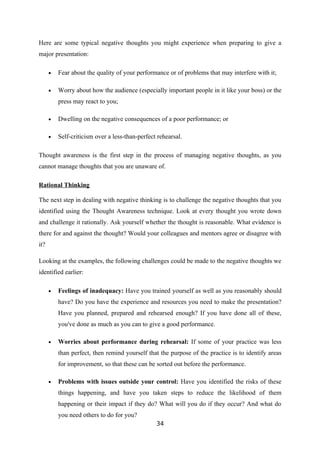Here are some typical negative thoughts you might experience when preparing to give a
major presentation:

      •   Fear about the quality of your performance or of problems that may interfere with it;

      •   Worry about how the audience (especially important people in it like your boss) or the
          press may react to you;

      •   Dwelling on the negative consequences of a poor performance; or

      •   Self-criticism over a less-than-perfect rehearsal.

Thought awareness is the first step in the process of managing negative thoughts, as you
cannot manage thoughts that you are unaware of.

Rational Thinking

The next step in dealing with negative thinking is to challenge the negative thoughts that you
identified using the Thought Awareness technique. Look at every thought you wrote down
and challenge it rationally. Ask yourself whether the thought is reasonable. What evidence is
there for and against the thought? Would your colleagues and mentors agree or disagree with
it?

Looking at the examples, the following challenges could be made to the negative thoughts we
identified earlier:

      •   Feelings of inadequacy: Have you trained yourself as well as you reasonably should
          have? Do you have the experience and resources you need to make the presentation?
          Have you planned, prepared and rehearsed enough? If you have done all of these,
          you've done as much as you can to give a good performance.

      •   Worries about performance during rehearsal: If some of your practice was less
          than perfect, then remind yourself that the purpose of the practice is to identify areas
          for improvement, so that these can be sorted out before the performance.

      •   Problems with issues outside your control: Have you identified the risks of these
          things happening, and have you taken steps to reduce the likelihood of them
          happening or their impact if they do? What will you do if they occur? And what do
          you need others to do for you?
                                                 34
 