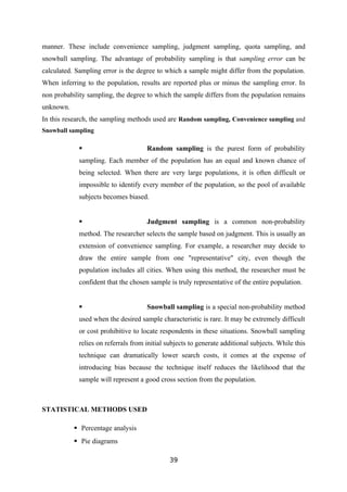 manner. These include convenience sampling, judgment sampling, quota sampling, and
snowball sampling. The advantage of probability sampling is that sampling error can be
calculated. Sampling error is the degree to which a sample might differ from the population.
When inferring to the population, results are reported plus or minus the sampling error. In
non probability sampling, the degree to which the sample differs from the population remains
unknown.
In this research, the sampling methods used are Random sampling, Convenience sampling and
Snowball sampling

                                    Random sampling is the purest form of probability
            sampling. Each member of the population has an equal and known chance of
            being selected. When there are very large populations, it is often difficult or
            impossible to identify every member of the population, so the pool of available
            subjects becomes biased.


                                    Judgment sampling is a common non-probability
            method. The researcher selects the sample based on judgment. This is usually an
            extension of convenience sampling. For example, a researcher may decide to
            draw the entire sample from one "representative" city, even though the
            population includes all cities. When using this method, the researcher must be
            confident that the chosen sample is truly representative of the entire population.


                                    Snowball sampling is a special non-probability method
            used when the desired sample characteristic is rare. It may be extremely difficult
            or cost prohibitive to locate respondents in these situations. Snowball sampling
            relies on referrals from initial subjects to generate additional subjects. While this
            technique can dramatically lower search costs, it comes at the expense of
            introducing bias because the technique itself reduces the likelihood that the
            sample will represent a good cross section from the population.



STATISTICAL METHODS USED

            Percentage analysis
            Pie diagrams

                                              39
 