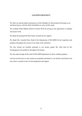 ACKNOWLEDGEMENT



We offer our special thanks and prayers to God Almighty for showering his blessings on us
and bestowing us with the skills and abilities to carry out this study.

We cordially thank Madras School of Social Work for giving us the opportunity to undergo
our project work.

We thank the principal Dr.Mrs.Fatima Vasanth for her support.

We thank Mrs. Jeyanthi Peter, Head of the Department of MA.HRM for her inspiration and
guidance throughout the course of our study in the institution.

We also extend our heartfelt gratitude to our faculty guides Mr. John Paul & Mr.
Sivapragasam who guided us throughout the project.

We also acknowledge all the staff of MA.HRM department for their valuable guidance.

Last but not the least we also extend our gratitude and thanks to our families and friends who
have been a constant source of encouragement and support.




                                               4
 