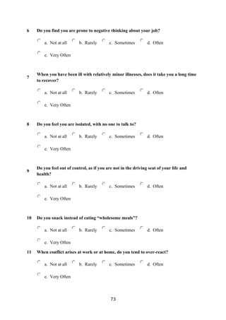 6    Do you find you are prone to negative thinking about your job?

         a. Not at all      b. Rarely       c. Sometimes         d. Often

         e. Very Often



     When you have been ill with relatively minor illnesses, does it take you a long time
7
     to recover?

         a. Not at all      b. Rarely       c. Sometimes         d. Often

         e. Very Often



8    Do you feel you are isolated, with no one to talk to?

         a. Not at all      b. Rarely       c. Sometimes         d. Often

         e. Very Often



     Do you feel out of control, as if you are not in the driving seat of your life and
9
     health?

         a. Not at all      b. Rarely       c. Sometimes         d. Often

         e. Very Often



10   Do you snack instead of eating “wholesome meals”?

         a. Not at all      b. Rarely       c. Sometimes         d. Often

         e. Very Often

11   When conflict arises at work or at home, do you tend to over-react?

         a. Not at all      b. Rarely       c. Sometimes         d. Often

         e. Very Often



                                             73
 