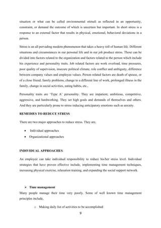 situation or what can be called environmental stimuli as reflected in an opportunity,
constraint, or demand the outcome of which is uncertain but important. In short stress is a
response to an external factor that results in physical, emotional, behavioral deviations in a
person.

Stress is an all pervading modern phenomenon that takes a heavy toll of human life. Different
situations and circumstances in our personal life and in our job produce stress. Those can be
divided into factors related to the organization and factors related to the person which include
his experience and personality traits. Job related factors are work overload, time pressures,
poor quality of supervision, insecure political climate, role conflict and ambiguity, difference
between company values and employee values. Person related factors are death of spouse, or
of a close friend, family problems, change to a different line of work, prolonged illness in the
family, change in social activities, eating habits, etc.,

Personality traits are ‘Type A’ personality. They are impatient, ambitious, competitive,
aggressive, and hardworking. They set high goals and demands of themselves and others.
And they are particularly prone to stress inducing anticipatory emotions such as anxiety.

REMEDIES TO REDUCE STRESS

There are two major approaches to reduce stress. They are,

    •     Individual approaches
    •     Organizational approaches



INDIVIDUAL APPROACHES

An employee can take individual responsibility to reduce his/her stress level. Individual
strategies that have proven effective include, implementing time management techniques,
increasing physical exercise, relaxation training, and expanding the social support network.




     Time management
Many people manage their time very poorly. Some of well known time management
principles include,

             o Making daily list of activities to be accomplished
                                                 9
 
