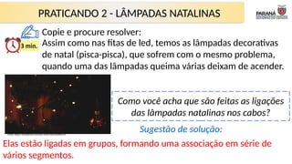 PRATICANDO 2 - LÂMPADAS NATALINAS
Como você acha que são feitas as ligações
das lâmpadas natalinas nos cabos?
Assim como nas fitas de led, temos as lâmpadas decorativas
de natal (pisca-pisca), que sofrem com o mesmo problema,
quando uma das lâmpadas queima várias deixam de acender.
Fonte: https://br.pinterest.com/pin/392657661246983379/
Elas estão ligadas em grupos, formando uma associação em série de
vários segmentos.
Sugestão de solução:
Copie e procure resolver:
 