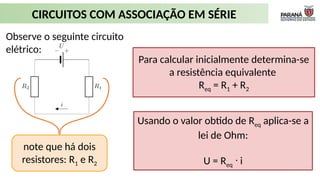 CIRCUITOS COM ASSOCIAÇÃO EM SÉRIE
Observe o seguinte circuito
elétrico:
Para calcular inicialmente determina-se
a resistência equivalente
Req = R1 + R2
Usando o valor obtido de Req aplica-se a
lei de Ohm:
U = Req i
ᐧ
note que há dois
resistores: R1 e R2
 