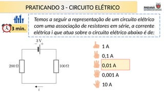 PRATICANDO 3 - CIRCUITO ELÉTRICO
Temos a seguir a representação de um circuito elétrico
com uma associação de resistores em série, a corrente
elétrica i que atua sobre o circuito elétrico abaixo é de:
1 A
0,1 A
0,01 A
0,001 A
10 A
 