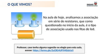 Professor, caso tenha alguma sugestão ou elogio para esta aula,
acesse: https://forms.gle/ZuC8G4UPYMEdztJy5
Na aula de hoje, analisamos a associação
em série de resistores, que como
questionado no início da aula, é o tipo
de associação usado nas fitas de led.
O QUE VIMOS?
Fonte: https://elisiofisica.blogspot.com/2017/02/como-determinar-resistencia-do-resistor.html
 
