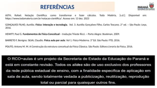 ASTH, Rafael. Notação Científica: como transformar e fazer cálculos. Toda Matéria, [s.d.]. Disponível em:
https://www.todamateria.com.br/notacao-cientifica/. Acesso em: 13 dez. 2023
GONÇALVES FILHO, Aurélio. Física: interação e tecnologia. Vol. 3. Aurélio Gonçalves Filho, Carlos Toscano. 2ª ed. – São Paulo: Leya,
2016.
HEWITT, Paul G. Fundamentos de Física Conceitual – tradução Trieste Ricci. – Porto Alegre: Bookman, 2009.
BARRETO F, Benigno. SILVA, Claudio. Física aula por aula: Vol 1. Física Moderna. 3ª Ed. São Paulo: FTD, 2016.
POLITO, Antony M. M. A Construção da estrutura conceitual da Física Clássica. São Paulo: Editora Livraria da Física, 2016.
REFERÊNCIAS
 