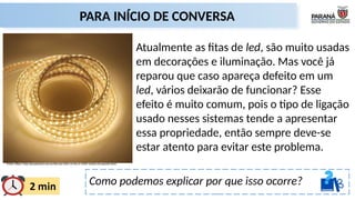 Como podemos explicar por que isso ocorre?
PARA INÍCIO DE CONVERSA
Fonte: https://loja.atacadaoled.com.br/fita-led-220v-14-4w-m-5050-1metro-br-quente.html
Atualmente as fitas de led, são muito usadas
em decorações e iluminação. Mas você já
reparou que caso apareça defeito em um
led, vários deixarão de funcionar? Esse
efeito é muito comum, pois o tipo de ligação
usado nesses sistemas tende a apresentar
essa propriedade, então sempre deve-se
estar atento para evitar este problema.
 