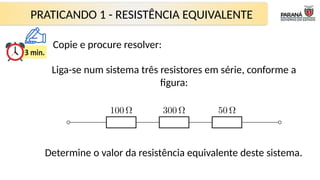 PRATICANDO 1 - RESISTÊNCIA EQUIVALENTE
Liga-se num sistema três resistores em série, conforme a
figura:
Determine o valor da resistência equivalente deste sistema.
Copie e procure resolver:
 