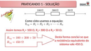PRATICANDO 1 - SOLUÇÃO
Como visto usamos a equação:
Assim temos R1= 100 Ω, R2= 300 Ω e R3= 50 Ω:
Desta forma conclui-se que
a resistência equivalente do
sistema vale 450 Ω.
 