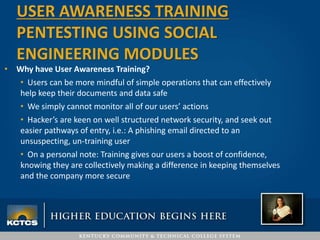 • Why have User Awareness Training?
• Users can be more mindful of simple operations that can effectively
help keep their documents and data safe
• We simply cannot monitor all of our users’ actions
• Hacker’s are keen on well structured network security, and seek out
easier pathways of entry, i.e.: A phishing email directed to an
unsuspecting, un-training user
• On a personal note: Training gives our users a boost of confidence,
knowing they are collectively making a difference in keeping themselves
and the company more secure
USER AWARENESS TRAINING
PENTESTING USING SOCIAL
ENGINEERING MODULES
 