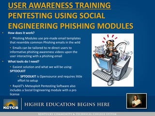 • How does it work?
• Phishing Modules use pre-made email templates
that resemble common Phishing emails in the wild
• Emails can be tailored to re-direct users to
informative phishing awareness videos upon the
user interacting with a phishing email
• What tools do I need?
• Easiest solution and what we will be using:
SPTOOLKIT
• SPTOOLKIT is Opensource and requires little
effort to setup
• Rapid7’s Metasploit Pentesting Software also
includes a Social Engineering module with a pro
license
USER AWARENESS TRAINING
PENTESTING USING SOCIAL
ENGINEERING PHISHING MODULES
 
