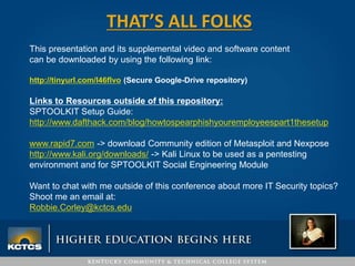 THAT’S ALL FOLKS
This presentation and its supplemental video and software content
can be downloaded by using the following link:
http://tinyurl.com/l46flvo (Secure Google-Drive repository)
Links to Resources outside of this repository:
SPTOOLKIT Setup Guide:
http://www.dafthack.com/blog/howtospearphishyouremployeespart1thesetup
www.rapid7.com -> download Community edition of Metasploit and Nexpose
http://www.kali.org/downloads/ -> Kali Linux to be used as a pentesting
environment and for SPTOOLKIT Social Engineering Module
Want to chat with me outside of this conference about more IT Security topics?
Shoot me an email at:
Robbie.Corley@kctcs.edu
 