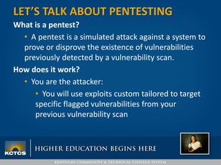 What is a pentest?
• A pentest is a simulated attack against a system to
prove or disprove the existence of vulnerabilities
previously detected by a vulnerability scan.
How does it work?
• You are the attacker:
• You will use exploits custom tailored to target
specific flagged vulnerabilities from your
previous vulnerability scan
LET’S TALK ABOUT PENTESTING
 