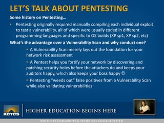 Some history on Pentesting…
• Pentesting originally required manually compiling each individual exploit
to test a vulnerability, all of which were usually coded in different
programming languages and specific to OS builds (XP sp1, XP sp2, etc)
What’s the advantage over a Vulnerability Scan and why conduct one?
• A Vulnerability Scan merely lays out the foundation for your
network risk assessment
• A Pentest helps you fortify your network by discovering and
patching security holes before the attackers do and keeps your
auditors happy, which also keeps your boss happy 
• Pentesting “weeds out” false positives from a Vulnerability Scan
while also validating vulnerabilities
LET’S TALK ABOUT PENTESTING
 