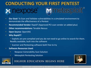 • Our Goal: To Scan and Validate vulnerabilities in a simulated environment to
demonstrate the effectiveness of a Pentest
• Recommended Vendor: Rapid7 (Approved PCI scan vendor an added plus)
• Other recommendations: Tenable Nessus
• Open Source: OpenVAS
• Why Rapid7?
• Exploits are pre-compiled and you do not need to go online to search for them.
Readily available, built into the software
• Scanner and Pentesting software both free to try
• Software Resources Used:
• Nexpose Vulnerability Scan Solution
• Metasploit Pentesting Solution
CONDUCTING YOUR FIRST PENTEST
 