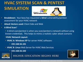 • Breakdown: Your boss has requested a blind vulnerability/pentest
assessment for your HVAC network
• Attack Vectors used: Client Side and Web
• A Blind Scan?
• A blind scan/pentest is when you scan/pentest a network without using
known credentials. This helps to mimic a realistic cyber attack scenario
•HVAC Network Layout:
• HVAC A: Windows XP for server HVAC software:
• 192.168.56.101
• HVAC B: Linux Web Server for HVAC Web Services
• 192.168.56.102
HVAC SYSTEM SCAN & PENTEST
SIMULATION
 