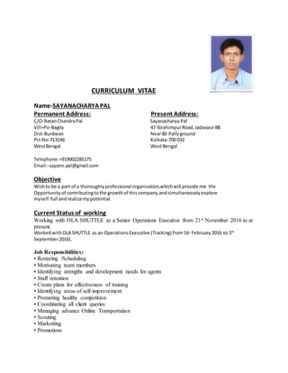 CURRICULUM VITAE
Name-SAYANACHARYAPAL
Permanent Address: Present Address:
C/O-RatanChandraPal Sayanacharya Pal
Vill+Po-Bagila 47 IbrahimpurRoad,Jadavpur8B
Dist-Burdwan Near80 Pallyground
PinNo-713146 Kolkata-700 032
WestBengal WestBengal
Telephone:+919002285175
Email:-sayann.pal@gmail.com
Objective
Wishto be a part of a thoroughlyprofessional organisation,whichwill provide me the
Opportunityof contributingtothe growthof thiscompany,andsimultaneouslyexplore
myself full andrealizemypotential.
Current Status of working
Working with OLA SHUTTLE as a Senior Operations Executive from 21st November 2016 to at
present.
WorkedwithOLA SHUTTLE as an OperationsExecutive (Tracking) from16th
February2016 to 5th
September2016).
Job Responsibilities:
• Rostering /Scheduling
• Motivating team members
• Identifying strengths and development needs for agents
• Staff retention
• Create plans for effectiveness of training
• Identifying areas of self-improvement
• Promoting healthy competition
• Coordinating all client queries
• Managing advance Online Transportation
• Scouting
• Marketting
• Promotions
 