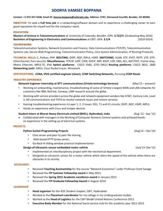 SOORYA VAMSEE BOPPANA
Contact: +1 972-357-4338, Email ID: Soorya.boppana@colorado.edu, Address: 2747, Glenwood Court#5, Boulder, CO-80304
OBJECTIVE: To seek a Full time job in a networking/software domain and to experience a challenging career to earn
good reputation for myself and for the company I work.
EDUCATION:
Masters of Science in Telecommunications at University of Colorado, Boulder. GPA: 3.722/4 (Graduating May 2016)
Bachelors of Engineering in Electronics and Communications at CBIT. GPA: 3.5/4 (2010-2014)
COURSEWORK:
Telecommunication Systems, Network Economics and Finance, Data Communications (TCP/IP), Telecommunication
Systems Lab, Secure Web Programming, Telecommunication Policy, Unix System Administration, IP Routing Protocols
TECHNICAL SKILLS: C, Python, PHP. ROUTING: OSPF, BGP, RIPv2, HSRP. SWITCHING: VLAN, STP, PVST, RSTP, VTP, DTP,
Etherchannel, Port-security Miscellaneous: TCP/IP, UDP, CIDR, DHCP, ARP, RSVP, LDP, DNS, ACL, NAT/PAT, Frame relay,
Metro Ethernet, MPLS-TE, IPv6 Switch platforms: CISCO 3560, 3750 (MLS) Routing platforms: CISCO 3825, 1800
Networking tools: GNS3, Cisco Packet tracer, Wireshark
CERTIFICATIONS: CCNA, IPV6 certified engineer (silver), CCNP Switching Networks, Pursuing CCNP Route
INDUSTRY EXPERIENCE:
Network Engineer Internship at NTT communications (Virtela technology Services) (May’15 – present)
• Working on onboarding, maintenance, troubleshooting of some of Virtela’s largest WAN and LAN networks for
customers like IBM, Red hat, Conway, LAM research around the globe.
• Working with service providers across the globe and network equipment vendors like AT&T, Century Link, Level
3, XO communications and TATA to resolve network issues and restore services.
• Gaining troubleshooting experience in Layer 1, 2, 3 issues: DS1, T1 and E1 circuits, OSPF, BGP, HSRP, MPLS.
• Hands on experience with Cisco and Juniper devices.
Student Intern at Bharat Heavy Electricals Limited (BHEL), Hyderabad, India (Aug ’12 - Sep ’12)
 Collaborated with managers in the Working of Computer Numeric Control systems and achieved hands-
on experience in the setting up of electrical systems.
PROJECTS:
Python Socket Programming Projects (Aug’14 – Dec’14)
• Chat server and peer to peer file sharing,
• Web based HTTP proxy server,
• Go-Back N sliding window protocol implementation
Design of Ultrasonic sensor-embedded motor vehicle (July’13- Dec’13)
• Implemented an interdisciplinary project with the mechanical department.
• Designed an ultrasonic sensor for a motor vehicle which alters the speed of the vehicle when there are
obstacles in its vicinity.
ACCOLADES:
• Received Teaching Assistantship for the course “Network Economics” under Professor Scott Savage
• Received the ITP Summer Fellowship award in May 2015.
• Received the Spring 2015 Academic excellence award in January 2015.
• Received the ITP Graduate Fellowship Award in August-2014.
LEADERSHIP:
• Head organizer for the IEEE Student chapter, CBIT, Hyderabad.
• Worked as the Placement coordinator for my college in my Undergraduate studies.
• Worked as the Head of Logistics for the CBIT Model United Nations Conference-2012.
• Executive Body Member for the National Social service club for the academic year 2012-2013
 