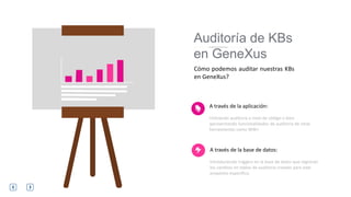 A través de la aplicación:
Utilizando auditoria a nivel de código o bien
aprovechando funcionalidades de auditoria de otras
herramientas como WW+
Cómo podemos auditar nuestras KBs
en GeneXus?
Auditoría de KBs
en GeneXus
A través de la base de datos:
Introduciendo triggers en la base de datos que registran
los cambios en tablas de auditoria creadas para este
propósito específico.
 