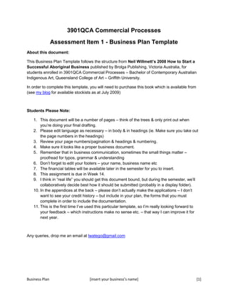 3901QCA Commercial Processes Assessment Item 1 - Business Plan Template About this document: This Business Plan Template follows the structure from Neil Willmett’s 2008 How to Start a Successful Aboriginal Business published by Brolga Publishing, Victoria Australia, for students enrolled in 3901QCA Commercial Processes – Bachelor of Contemporary Australian Indigenous Art, Queensland College of Art – Griffith University.  In order to complete this template, you will need to purchase this book which is available from (see my blog for available stockists as at July 2009) Students Please Note: ,[object Object]