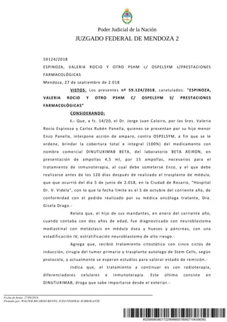 #32585893#217225696#20180927104358392
Poder Judicial de la Nación
JUZGADO FEDERAL DE MENDOZA 2
59124/2018
ESPINOZA, VALERIA ROCIO Y OTRO PSHM c/ OSPELSYM s/PRESTACIONES
FARMACOLÓGICAS
Mendoza, 27 de septiembre de 2.018
VISTOS: Los presentes nº 59.124/2018, caratulados: "ESPINOZA,
VALERIA ROCIO Y OTRO PSHM C/ OSPELSYM S/ PRESTACIONES
FARMACOLÓGICAS”
CONSIDERANDO:
I.- Que, a fs. 14/20, el Dr. Jorge Juan Caloiro, por los Sres. Valeria
Rocío Espinoza y Carlos Rubén Panella, quienes se presentan por su hijo menor
Enzo Panella, interpone acción de amparo, contra OSPELSYM, a fin que se le
ordene, brindar la cobertura total e integral (100%) del medicamento con
nombre comercial DINUTUXIMAB BETA, del laboratorio BETA AEIRON, en
presentación de ampollas 4,5 ml, por 15 ampollas, necesarios para el
tratamiento de inmunoterapia, al cual debe someterse Enzo, y el que debe
realizarse antes de los 120 días después de realizado el trasplante de médula,
que que ocurrió del día 5 de junio de 2.018, en la Ciudad de Rosario, “Hospital
Dr. V. Videla”, con lo que la fecha límite es el 5 de octubre del corriente año, de
conformidad con el pedido realizado por su médica oncóloga tratante, Dra.
Gisela Drago.-
Relata que, el hijo de sus mandantes, en enero del corriente año,
cuando contaba con dos años de edad, fue diagnosticado con neuroblastoma
mediastinal con metástasis en médula ósea y huesos y páncreas, con una
estadificación IV, estratificación neuroblastoma de alto riesgo.-
Agrega que, recibió tratamiento citostático con cinco ciclos de
inducción, cirugía del tumor primario y trasplante autologo de Stem Cells, según
protocolo, y actualmente se esperan estudios para valorar estado de remisión.-
Indica que, el tratamiento a continuar es con radioterapia,
diferenciadores celulares e inmunoterapia. Este último consiste en
DINUTUXIMAB, droga que sabe importarse desde el exterior.-
Fecha de firma: 27/09/2018
Firmado por: WALTER RICARDO BENTO, JUEZ FEDERAL SUBROGANTE
 