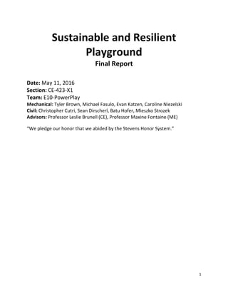 1
Sustainable and Resilient
Playground
Final Report
Date: May 11, 2016
Section: CE-423-X1
Team: E10-PowerPlay
Mechanical: Tyler Brown, Michael Fasulo, Evan Katzen, Caroline Niezelski
Civil: Christopher Cutri, Sean Dirscherl, Batu Hofer, Mieszko Strozek
Advisors: Professor Leslie Brunell (CE), Professor Maxine Fontaine (ME)
“We pledge our honor that we abided by the Stevens Honor System.”
 