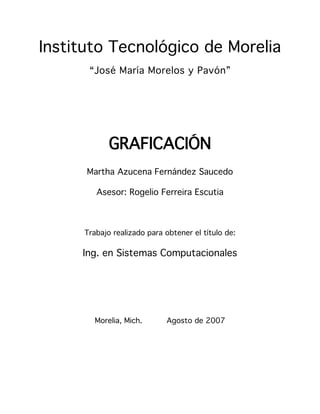 Instituto Tecnológico de Morelia
       “José María Morelos y Pavón”




             GRAFICACIÓN
      Martha Azucena Fernández Saucedo

         Asesor: Rogelio Ferreira Escutia



      Trabajo realizado para obtener el título de:

     Ing. en Sistemas Computacionales




         Morelia, Mich.      Agosto de 2007
 