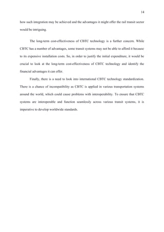 14
how such integration may be achieved and the advantages it might offer the rail transit sector
would be intriguing.
The long-term cost-effectiveness of CBTC technology is a further concern. While
CBTC has a number of advantages, some transit systems may not be able to afford it because
to its expensive installation costs. So, in order to justify the initial expenditure, it would be
crucial to look at the long-term cost-effectiveness of CBTC technology and identify the
financial advantages it can offer.
Finally, there is a need to look into international CBTC technology standardization.
There is a chance of incompatibility as CBTC is applied in various transportation systems
around the world, which could cause problems with interoperability. To ensure that CBTC
systems are interoperable and function seamlessly across various transit systems, it is
imperative to develop worldwide standards.
 