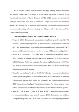 3
CBTC systems have the ability to increase passenger capacity, decrease travel time,
and improve railway safety, according to recent studies. According to research by the
International Association of Public Transport (UITP), CBTC systems can shorten train
headways, allowing for more trains to operate on a single track at once and minimizing
delays. CBTC systems can increase train safety by giving real-time information about train
movements and avoiding collisions, according to a different study by the European Union
Agency for Railways (ERA).
Sources that you're going to use. Explain what each source is.
1. Morar, S. (2012). Evolution of communication-based train control worldwide: This
source is a conference paper published by the Institution of Engineering and Technology
(IET). The author discusses the evolution of communication-based train control (CBTC)
systems worldwide and provides an overview of various CBTC systems used globally.
2. Pascoe, R. D., & Eichorn, T. N. (2009). What is communication-based train control?.
IEEE Vehicular Technology Magazine, 4(4), 16-21: This source is an article published
in IEEE Vehicular Technology Magazine. The authors explain the concept of CBTC and
how it differs from conventional train control systems. They also discuss the advantages
and challenges of CBTC systems.
3. Wang, X., Liu, L., Tang, T., & Sun, W. (2018). Enhancing communication-based train
control systems through train-to-train communications. IEEE Transactions on Intelligent
Transportation Systems, 20(4), 1544-1561: This source is a research paper published in
IEEE Transactions on Intelligent Transportation Systems. The authors propose a train-
to-train communication-based approach to enhance the performance of CBTC systems.
4. Wang, H., Yu, F. R., Zhu, L., Tang, T., & Ning, B. (2015). A cognitive control approach
to communication-based train control systems. IEEE Transactions on Intelligent
Transportation Systems, 16(4), 1676-1689: This source is a research paper published in
 