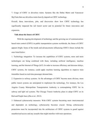 8
7. Usage of CBTC in driverless trains: Systems like the Dubai Metro and Vancouver
SkyTrain that use driverless trains heavily depend on CBTC technology.
Overall, these innovations, jobs, and discoveries show how CBTC technology has
significantly impacted the rail transit sector and its potential for future innovation and
expansion.
Talk about the future of CBTC
With the ongoing development of technology and the growing use of communication-
based train control (CBTC) in public transportation systems worldwide, the future of CBTC
appears bright. Some of the trends and advancements influencing CBTC's future include the
ones listed below:
1. Technology integration: To increase the capabilities of CBTC systems, more and more
technologies are being combined with them, including artificial intelligence, machine
learning, and the Internet of Things (IoT). In order to increase efficiency and decrease delays,
CBTC systems, for instance, could apply machine learning algorithms to improve train
timetables based on real-time passenger demand data.
2. Expansion to railway systems: As the advantages of CBTC become more obvious, more
public transit systems are anticipated to implement the technology. For instance, the Los
Angeles County Metropolitan Transportation Authority is contemplating CBTC for its
subway and light rail systems. The Chicago Transit Authority plans to adopt CBTC on its
Red and Purple lines (Zhu et al., 2012).
3. Enhanced cybersecurity measures: With CBTC systems becoming more interconnected
and dependent on technology, cybersecurity becomes crucial. Strong cybersecurity
protections must be incorporated into the architecture of CBTC systems to guard against
unauthorized access and any assaults that might interfere with train operations.
 
