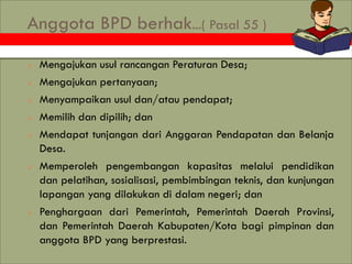 Anggota BPD berhak...( Pasal 55 )
 Mengajukan usul rancangan Peraturan Desa;
 Mengajukan pertanyaan;
 Menyampaikan usul...