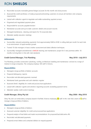 RON SHIELDS
2
 Reconciled accounts receivable general ledger accounts for the month end close process
 Assessed the credit-worthiness of newly proposed and existing customers to ensure all members met company
requirements
 Liaised with collection agent to negotiate and settle outstanding payment arrears
 Organised and negotiated payment plans
 Responsible for accounts payable function
 Maintained accurate and up-to-date customer details and account records
 Managed maintenance, cleaning and repairs for 10 corporate clubs
 Attended weekly executive meetings
Achievements
 Successfully reduced outstanding payments from approximately $500 to $100 in rolling debt per month for each club
in an environment of rapid member growth
 Trained 10 club managers in basic creditor assessment and debt collection techniques
 Successfully managed and delivered a $400,00 cleaning and maintenance project for 5 new premises within 18
months to bring them in line with club standards
Credit Control Manager, Trio Plumbing May 2010 – July 2013
Trio Plumbing provides construction plumbing, roofing, architectural cladding and maintenance services to a range of
medium to large companies. The company employs 100 staff in Victoria.
Responsibilities
 Managed a large portfolio of debtor accounts
 Prepared delinquency reports
 Reconciled and allocated payments received
 Maintained bank guarantee and cash retention register
 Assessed clients’ eligibility for credit and process loan applications
 Liaised with collection agents and solicitors regarding accounts exceeding payment terms
 Attended weekly credit control meetings
Credit Manager, Shiny Pty Ltd May 2006 – May 2010
Shiny Pty Ltd is an embroidery company based in Fairfield, Victoria employing 60 staff. In this role I led a team of 4 staff to
manage a large portfolio of debtors.
Responsibilities
 Managed a large portfolio of debtors
 Assessed customer eligibility for credit and processed loan applications
 Prepared analysis of bad debts and made recommendations for proposed bad debt write offs
 Reconciled and allocated payments
 Prepared arrears letters and contacted debtors to request payment
 
